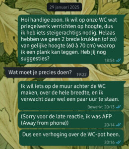 29 januari 2025
- Hoi handige zoon. Ik wil op onze WC wat priegelwerk verrichten op hoogte, dus ik heb iets steigerachtigs nodig. Helaas hebben we geen 2 brede krukken (of zo) van gelijke hoogte (60 à 70 cm) waarop ik een plank kan leggen. Heb jij nog suggesties?
- Wat moet je precies doen?
- Ik wil iets op de muur achter de WC maken, over de hele breedte, en ik verwacht daar wel een paar uur te staan. (Sorry voor de late reactie, ik was AFP (Away from phone)) Dus een verhoging over de WC-pot heen.